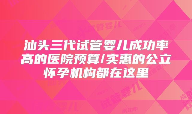 汕头三代试管婴儿成功率高的医院预算/实惠的公立怀孕机构都在这里