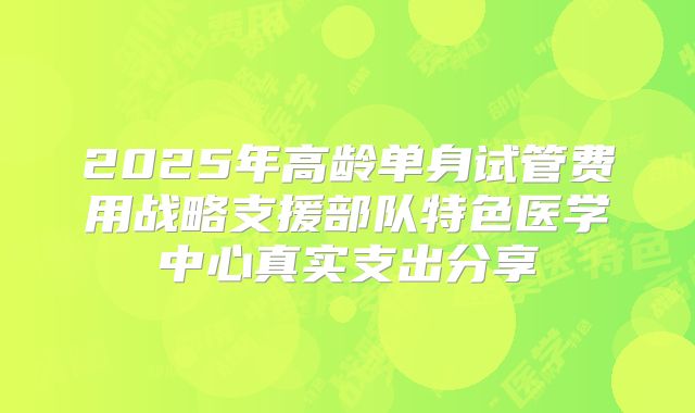 2025年高龄单身试管费用战略支援部队特色医学中心真实支出分享