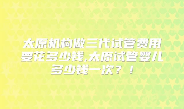 太原机构做三代试管费用要花多少钱,太原试管婴儿多少钱一次？！