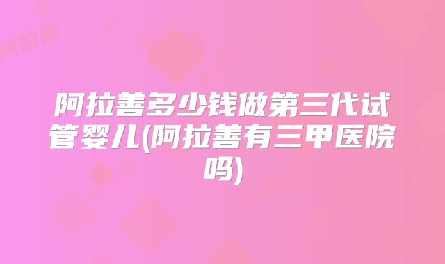 阿拉善多少钱做第三代试管婴儿(阿拉善有三甲医院吗)