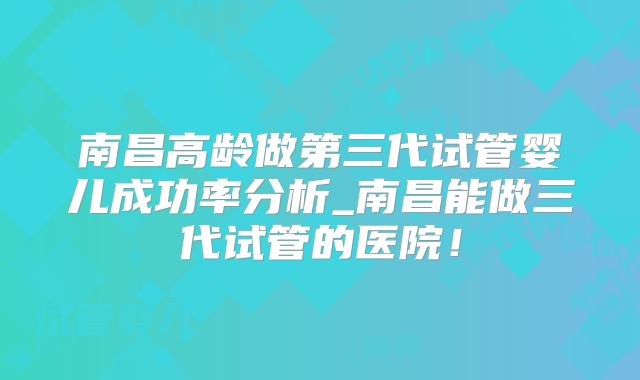 南昌高龄做第三代试管婴儿成功率分析_南昌能做三代试管的医院!