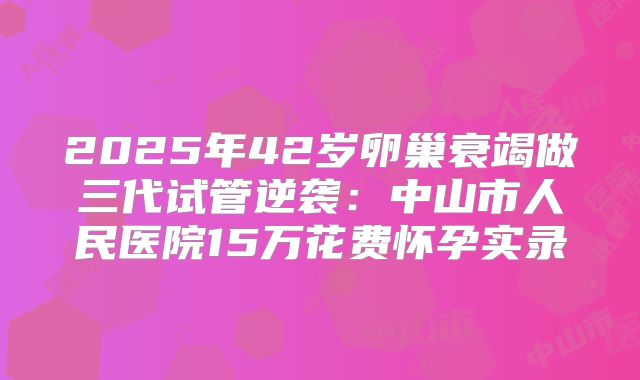 2025年42岁卵巢衰竭做三代试管逆袭：中山市人民医院15万花费怀孕实录