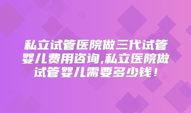 私立试管医院做三代试管婴儿费用咨询,私立医院做试管婴儿需要多少钱！