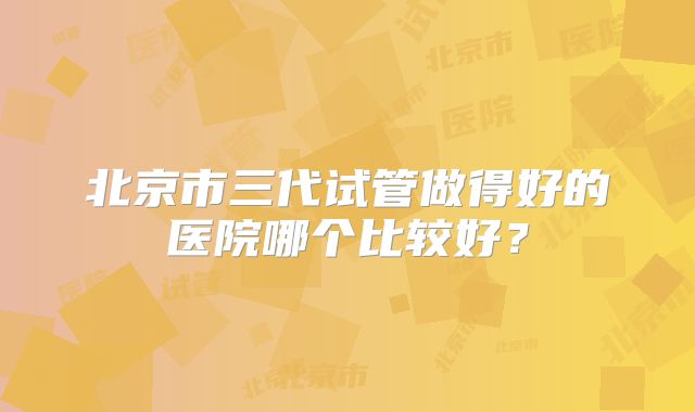 北京市三代试管做得好的医院哪个比较好？