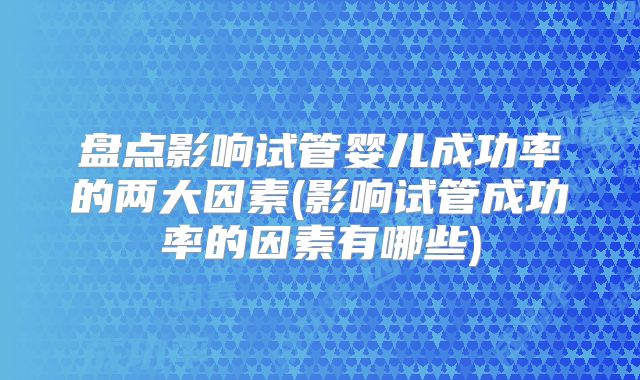 盘点影响试管婴儿成功率的两大因素(影响试管成功率的因素有哪些)