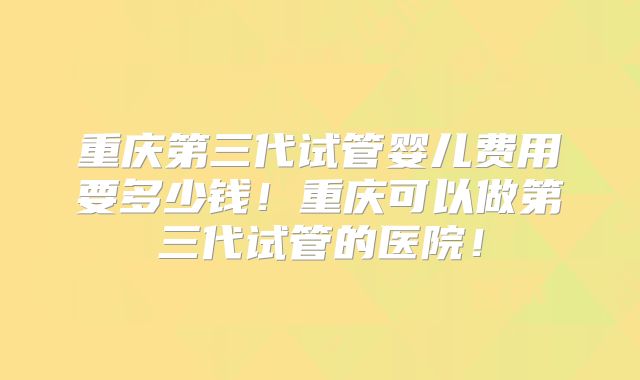 重庆第三代试管婴儿费用要多少钱！重庆可以做第三代试管的医院！