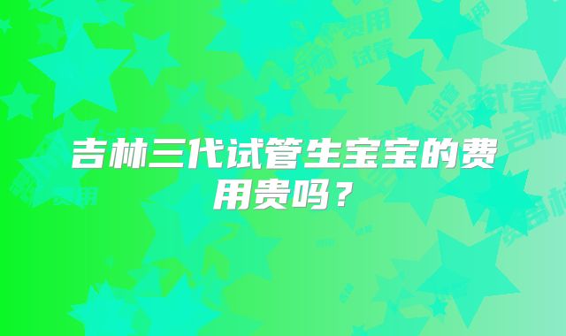 吉林三代试管生宝宝的费用贵吗？