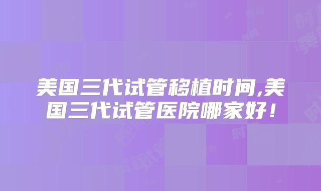 美国三代试管移植时间,美国三代试管医院哪家好!