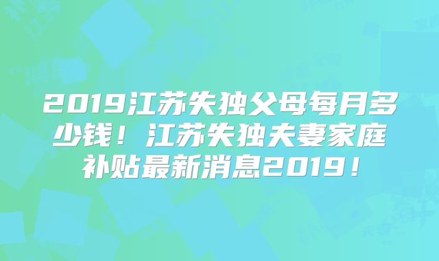 2019江苏失独父母每月多少钱!江苏失独夫妻家庭补贴最新消息2019!