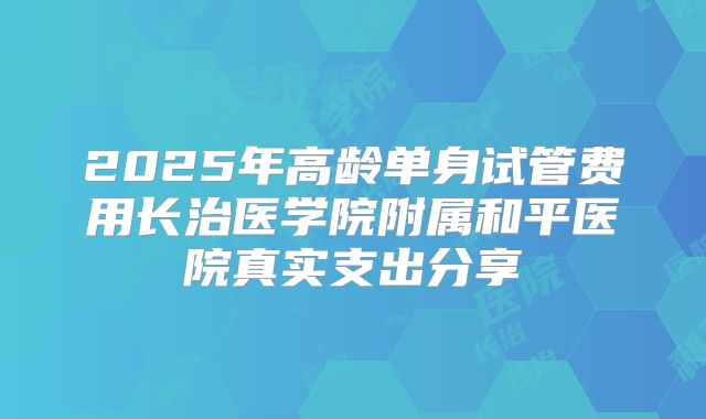 2025年高龄单身试管费用长治医学院附属和平医院真实支出分享