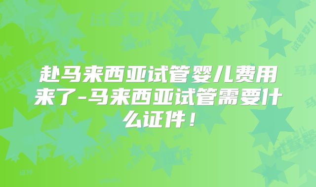 赴马来西亚试管婴儿费用来了-马来西亚试管需要什么证件！