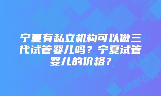 宁夏有私立机构可以做三代试管婴儿吗？宁夏试管婴儿的价格？