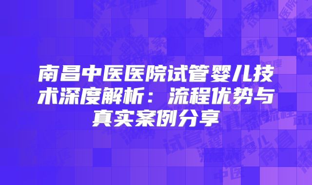 南昌中医医院试管婴儿技术深度解析：流程优势与真实案例分享