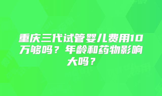 重庆三代试管婴儿费用10万够吗？年龄和药物影响大吗？