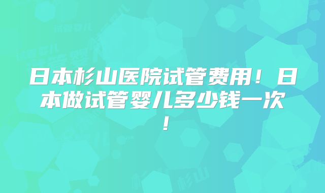 日本杉山医院试管费用！日本做试管婴儿多少钱一次！