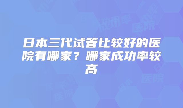 日本三代试管比较好的医院有哪家？哪家成功率较高