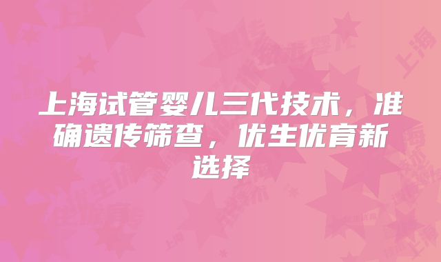 上海试管婴儿三代技术,准确遗传筛查,优生优育新选择