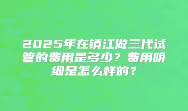 2025年在镇江做三代试管的费用是多少？费用明细是怎么样的？