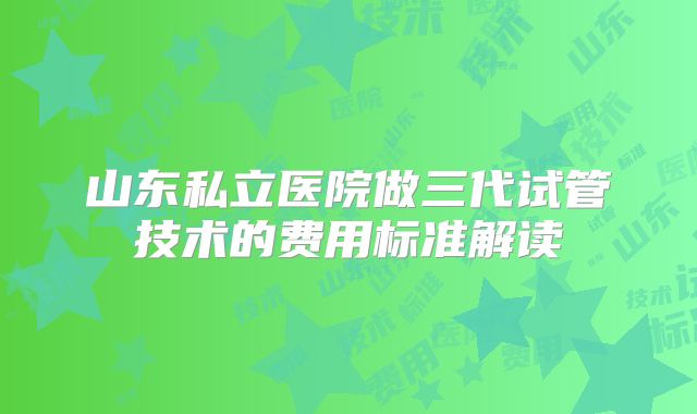 山东私立医院做三代试管技术的费用标准解读