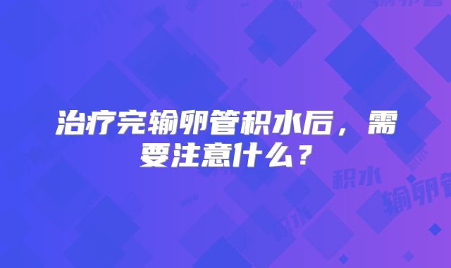 治疗完输卵管积水后，需要注意什么？
