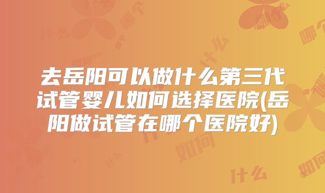 去岳阳可以做什么第三代试管婴儿如何选择医院(岳阳做试管在哪个医院好)
