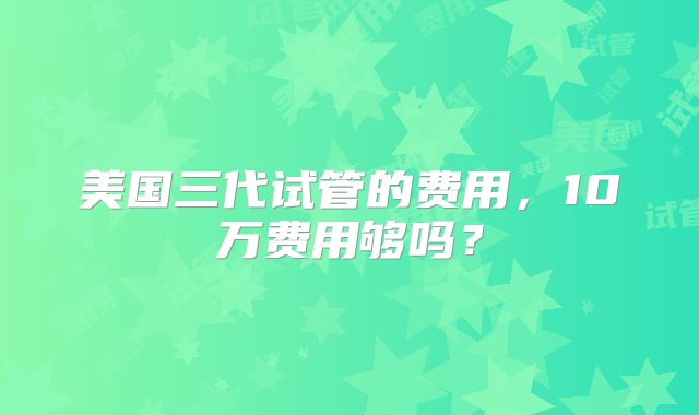 美国三代试管的费用,10万费用够吗?