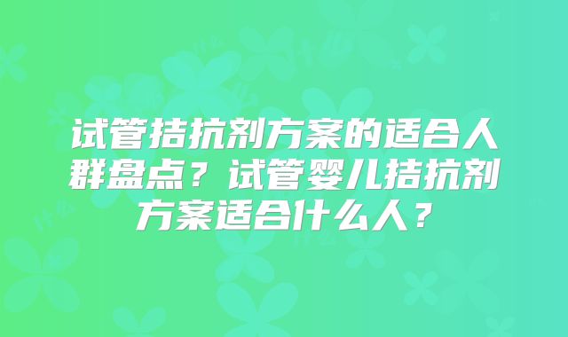 试管拮抗剂方案的适合人群盘点？试管婴儿拮抗剂方案适合什么人？