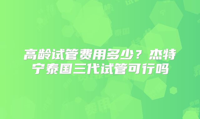 高龄试管费用多少？杰特宁泰国三代试管可行吗