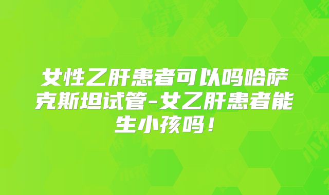 女性乙肝患者可以吗哈萨克斯坦试管-女乙肝患者能生小孩吗！