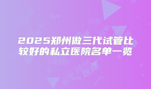 2025郑州做三代试管比较好的私立医院名单一览