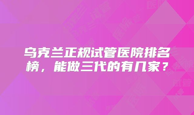 乌克兰正规试管医院排名榜，能做三代的有几家？