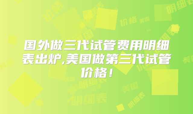 国外做三代试管费用明细表出炉,美国做第三代试管价格！