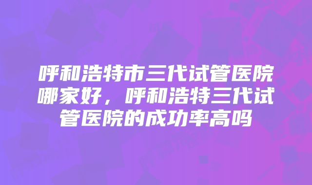 呼和浩特市三代试管医院哪家好，呼和浩特三代试管医院的成功率高吗