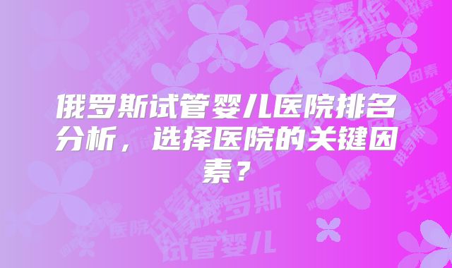 俄罗斯试管婴儿医院排名分析，选择医院的关键因素？
