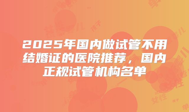 2025年国内做试管不用结婚证的医院推荐,国内正规试管机构名单