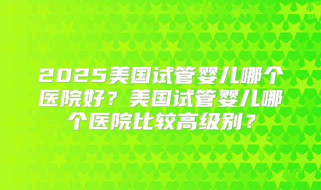 2025美国试管婴儿哪个医院好？美国试管婴儿哪个医院比较高级别？