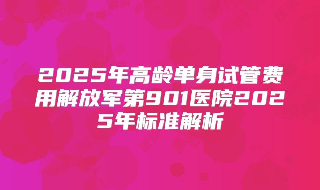 2025年高龄单身试管费用解放军第901医院2025年标准解析