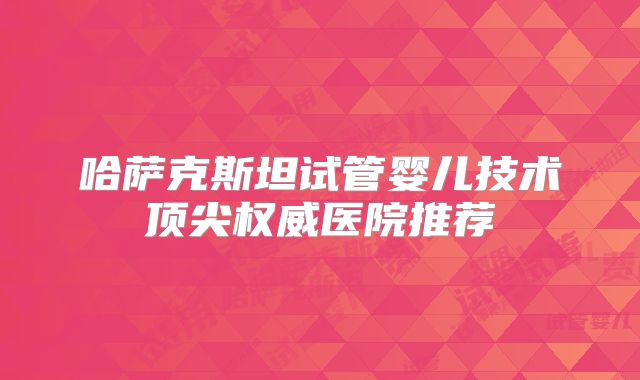 哈萨克斯坦试管婴儿技术顶尖权威医院推荐
