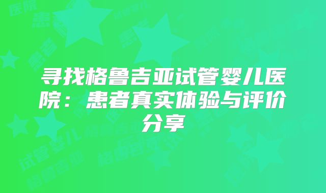 寻找格鲁吉亚试管婴儿医院：患者真实体验与评价分享