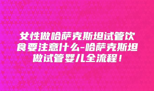 女性做哈萨克斯坦试管饮食要注意什么-哈萨克斯坦做试管婴儿全流程！