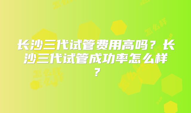 长沙三代试管费用高吗？长沙三代试管成功率怎么样？