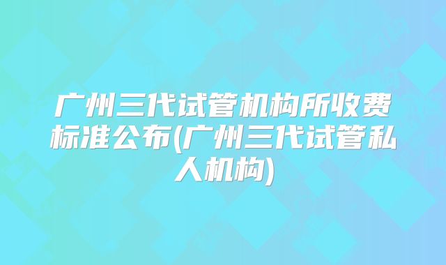 广州三代试管机构所收费标准公布(广州三代试管私人机构)
