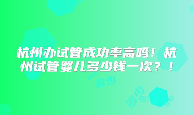 杭州办试管成功率高吗！杭州试管婴儿多少钱一次？！