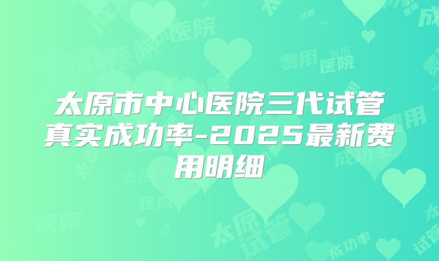 太原市中心医院三代试管真实成功率-2025最新费用明细