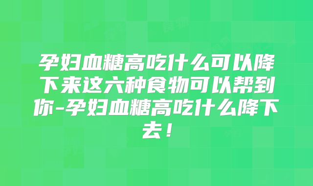 孕妇血糖高吃什么可以降下来这六种食物可以帮到你-孕妇血糖高吃什么降下去！
