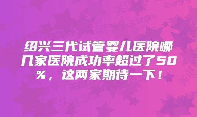 绍兴三代试管婴儿医院哪几家医院成功率超过了50%,这两家期待一下!