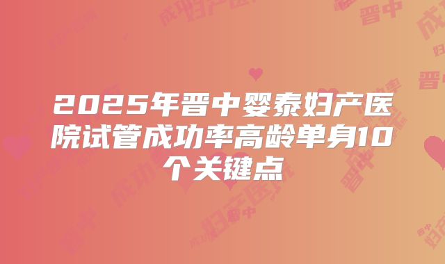 2025年晋中婴泰妇产医院试管成功率高龄单身10个关键点
