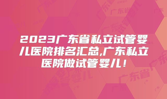 2023广东省私立试管婴儿医院排名汇总,广东私立医院做试管婴儿!