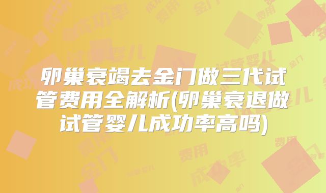 卵巢衰竭去金门做三代试管费用全解析(卵巢衰退做试管婴儿成功率高吗)