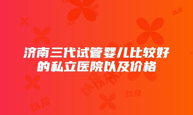 济南三代试管婴儿比较好的私立医院以及价格